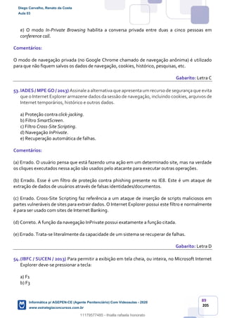 89
205
e) O modo In-Private Browsing habilita a conversa privada entre duas a cinco pessoas em
conference call.
Comentários:
O modo de navegação privada (no Google Chrome chamado de navegação anônima) é utilizado
para que não fiquem salvos os dados de navegação, cookies, histórico, pesquisas, etc.
Gabarito: Letra C
53.IADES / MPE GO / 2013) Assinale a alternativa que apresenta um recurso de segurança que evita
que o Internet Explorer armazene dados da sessão de navegação, incluindo cookies, arquivos de
Internet temporários, histórico e outros dados.
a) Proteção contra click-jacking.
b) Filtro SmartScreen.
c) Filtro Cross-Site Scripting.
d) Navegação InPrivate.
e) Recuperação automática de falhas.
Comentários:
(a) Errado. O usuário pensa que está fazendo uma ação em um determinado site, mas na verdade
os cliques executados nessa ação são usados pelo atacante para executar outras operações.
(b) Errado. Esse é um filtro de proteção contra phishing presente no IE8. Este é um ataque de
extração de dados de usuários através de falsas identidades/documentos.
(c) Errado. Cross-Site Scripting faz referência a um ataque de inserção de scripts maliciosos em
partes vulneráveis de sites para extrair dados. O Internet Explorer possui este filtro e normalmente
é para ser usado com sites de Internet Banking.
(d) Correto. A função da navegação InPrivate possui exatamente a função citada.
(e) Errado. Trata-se literalmente da capacidade de um sistema se recuperar de falhas.
Gabarito: Letra D
54.(IBFC / SUCEN / 2013) Para permitir a exibição em tela cheia, ou inteira, no Microsoft Internet
Explorer deve-se pressionar a tecla:
a) F1
b) F3
Diego Carvalho, Renato da Costa
Aula 03
Informática p/ AGEPEN-CE (Agente Penitenciário) Com Videoaulas - 2020
www.estrategiaconcursos.com.br
1380771
11179577485 - thialla rafaela honorato
 