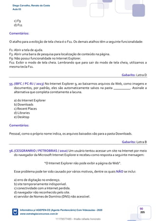 90
205
c) F9
d) F11
Comentários:
O atalho para a exibição de tela cheia é o F11. Os demais atalhos têm a seguinte funcionalidade:
F1: Abrir a tela de ajuda.
F3: Abrir uma barra de pesquisa para localização de conteúdo na página.
F9: Não possui funcionalidade no Internet Explorer.
F11: Exibir o modo de tela cheia. Lembrando que para sair do modo de tela cheia, utilizamos a
mesma tecla F11.
Gabarito: Letra D
55.(IBFC / PC-RJ / 2013) No Internet Explorer 9, ao baixarmos arquivos da Web, como imagens e
documentos, por padrão, eles são automaticamente salvos na pasta __________. Assinale a
alternativa que completa corretamente a lacuna.
a) do Internet Explorer
b) Downloads
c) Recent Places
d) Libraries
e) Desktop
Comentários:
Pessoal, como o próprio nome indica, os arquivos baixados vão para a pasta Downloads.
Gabarito: Letra B
56.(CESGRANRIO / PETROBRAS / 2010) Um usuário tentou acessar um site na Internet por meio
do navegador da Microsoft Internet Explorer e recebeu como resposta a seguinte mensagem:
“O Internet Explorer não pode exibir a página da Web”.
Esse problema pode ter sido causado por vários motivos, dentre os quais NÃO se inclui:
a) erro de digitação no endereço.
b) site temporariamente indisponível.
c) conectividade com a Internet perdida.
d) navegador não reconhecido pelo site.
e) servidor de Nomes de Domínio (DNS) não acessível.
Diego Carvalho, Renato da Costa
Aula 03
Informática p/ AGEPEN-CE (Agente Penitenciário) Com Videoaulas - 2020
www.estrategiaconcursos.com.br
1380771
11179577485 - thialla rafaela honorato
 