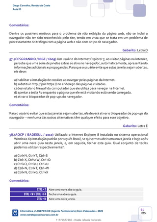 91
205
Comentários:
Dentre os possíveis motivos para o problema de não exibição da página web, não se inclui o
navegador não ter sido reconhecido pelo site, tendo em vista que se trata em um problema de
processamento no trafego com a página web e não com o tipo de navegador.
Gabarito: Letra D
57.(CESGRANRIO / IBGE / 2009) Um usuário do Internet Explorer 7, ao visitar páginas na Internet,
percebe que uma série de janelas extras se abre no navegador, automaticamente, apresentando
informações adicionais e propagandas. Para que o usuário evite que estas janelas sejam abertas,
ele deve:
a) habilitar a instalação de cookies ao navegar pelas páginas da Internet.
b) substituir http:// por https:// no endereço das páginas visitadas.
c) desinstalar o firewall do computador que ele utiliza para navegar na Internet.
d) apertar a tecla F1 enquanto a página que ele está visitando está sendo carregada.
e) ativar o bloqueador de pop-ups do navegador.
Comentários:
Para o usuário evitar que estas janelas sejam abertas, ele deverá ativar o bloqueador de pop-ups do
navegador – nenhuma das outras alternativas têm qualquer efeito para esse objetivo.
Gabarito: Letra E
58.(AOCP / BADESUL / 2010) Utilizado o Internet Explorer 8 instalado no sistema operacional
Windows Xp instalação padrão português Brasil, se quisermos abrir uma nova janela e logo após
abrir uma nova guia nesta janela, e, em seguida, fechar esta guia. Qual conjunto de teclas
podemos utilizar respectivamente?.
a) Ctrl+N, Ctrl+T, Ctrl+S
b) Ctrl+X, Ctrls+W, Ctrl+Q
c) Ctrl+Q, Ctrl+U, Ctrl+U
d) Ctrl+N, Ctrl+T, Ctrl+W
e) Ctrl+N, Ctrl+G, Ctrl+X
Comentários:
CTRL+ T Abre uma nova aba ou guia.
CTRL+ W/ CTRL +F4 Fecha uma aba ou guia.
CTRL+ N Abre uma nova janela.
Diego Carvalho, Renato da Costa
Aula 03
Informática p/ AGEPEN-CE (Agente Penitenciário) Com Videoaulas - 2020
www.estrategiaconcursos.com.br
1380771
11179577485 - thialla rafaela honorato
 