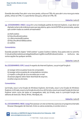92
205
Questão decoreba! Para abrir uma nova janela, utiliza-se CTRL+N; para abrir uma nova guia nesta
janela, utiliza-se CTRL+T; e para fechar esta guia, utiliza-se CTRL+W.
Gabarito: Letra D
59. (CESGRANRIO / IBGE / 2013) Em uma instalação padrão do Internet Explorer, o que deve ser
digitado nabarrade endereços para que seja aberta,após ateclaENTERserpressionada, apasta
que contém todos os cookies armazenados?
a) shell:cookies
b) http://localhost/cookies
c) c:/documentos/IE/cookies
d) http://localhost:8080/cookies
e) cookies
Comentários:
Questão pesada! Ao digitar "shell:cookies" a pasta Cookies é aberta. Essa pasta está no caminho
C:UsuáriosNomedoUsuarioAppDataRoamingMicrosoftWindowsCookies – nenhuma das
outras opções faz qualquer sentido.
Gabarito: Letra A
60.(CESGRANRIO / EPE / 2010) A respeito do Internet Explorer, sua principal função é:
a) navegar entre as pastas locais do computador.
b) navegar entre as pastas de computadores remotos.
c) impedir a infecção de vírus enviados por e-mail.
d) acessar páginas web e fazer download de arquivos.
e) editar arquivos de texto.
Comentários:
(a) Errado, essa é uma função do Windows Explorer; (b) Errado, essa é uma função do Windows
Explorer;(c)Errado,essaé umafunção do antivírus;(d)Correto,essa é aprincipal função do Internet
Explorer assim como de todos os navegadores web; (e) Errado, essa é a principal função dos
editores de texto (Ex: Word, Writer, Wordpad, et).
Gabarito: Letra D
61.(CESGRANRIO / IBGE / 2009) Para acessar um site na Internet, é preciso um programa chamado
Browser (Navegador de Internet). Entre os vários existentes, é correto incluir o:
Diego Carvalho, Renato da Costa
Aula 03
Informática p/ AGEPEN-CE (Agente Penitenciário) Com Videoaulas - 2020
www.estrategiaconcursos.com.br
1380771
11179577485 - thialla rafaela honorato
 