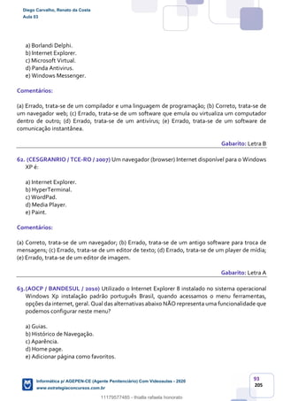 93
205
a) Borlandi Delphi.
b) Internet Explorer.
c) Microsoft Virtual.
d) Panda Antivirus.
e) Windows Messenger.
Comentários:
(a) Errado, trata-se de um compilador e uma linguagem de programação; (b) Correto, trata-se de
um navegador web; (c) Errado, trata-se de um software que emula ou virtualiza um computador
dentro de outro; (d) Errado, trata-se de um antivírus; (e) Errado, trata-se de um software de
comunicação instantânea.
Gabarito: Letra B
62. (CESGRANRIO / TCE-RO / 2007) Um navegador (browser) Internet disponível para o Windows
XP é:
a) Internet Explorer.
b) HyperTerminal.
c) WordPad.
d) Media Player.
e) Paint.
Comentários:
(a) Correto, trata-se de um navegador; (b) Errado, trata-se de um antigo software para troca de
mensagens; (c) Errado, trata-se de um editor de texto; (d) Errado, trata-se de um player de mídia;
(e) Errado, trata-se de um editor de imagem.
Gabarito: Letra A
63.(AOCP / BANDESUL / 2010) Utilizado o Internet Explorer 8 instalado no sistema operacional
Windows Xp instalação padrão português Brasil, quando acessamos o menu ferramentas,
opções da internet, geral. Qual das alternativas abaixo NÃO representa uma funcionalidade que
podemos configurar neste menu?
a) Guias.
b) Histórico de Navegação.
c) Aparência.
d) Home page.
e) Adicionar página como favoritos.
Diego Carvalho, Renato da Costa
Aula 03
Informática p/ AGEPEN-CE (Agente Penitenciário) Com Videoaulas - 2020
www.estrategiaconcursos.com.br
1380771
11179577485 - thialla rafaela honorato
 