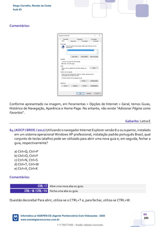 94
205
Comentários:
Conforme apresentado na imagem, em Feramentas > Opções de Internet > Geral, temos Guias,
Histórico de Navegação, Aparência e Home Page. No entanto, não existe “Adicionar Página como
Favoritos”.
Gabarito: Letra E
64.(AOCP/ BRDE / 2012) Utilizando o navegador Internet Explorer versão 8.0 ousuperior, instalado
em um sistema operacional Windows XP professional, instalação padrão português Brasil, qual
conjunto de teclas (atalho) pode ser utilizado para abrir uma nova guia e, em seguida, fechar a
guia, respectivamente?
a) Ctrl+Q, Ctrl+P
b) Ctrl+O, Ctrl+F
c) Ctrl+N, Ctrl+S
d) Ctrl+T, Ctrl+W
e) Ctrl+X, Ctrl+K
Comentários:
CTRL+ T Abre uma nova aba ou guia.
CTRL+ W/ CTRL +F4 Fecha uma aba ou guia.
Questão decoreba! Para abrir, utiliza-se o CTRL+T e, para fechar, utiliza-se CTRL+W.
Diego Carvalho, Renato da Costa
Aula 03
Informática p/ AGEPEN-CE (Agente Penitenciário) Com Videoaulas - 2020
www.estrategiaconcursos.com.br
1380771
11179577485 - thialla rafaela honorato
 