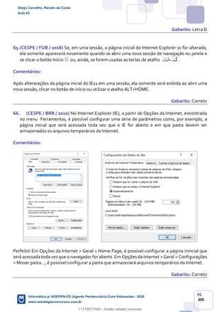 95
205
Gabarito: Letra D
65.(CESPE / FUB / 2018) Se, em uma sessão, a página inicial do Internet Explorer 11 for alterada,
ela somente aparecerá novamente quando se abrir uma nova sessão de navegação ou janela e
se clicar o botão Início ou, ainda, se forem usadas as teclas de atalho + .
Comentários:
Após alterarações da página inicial do IE11 em uma sessão, ela somente será exibida ao abrir uma
nova sessão, clicar no botão de início ou utilizar o atalho ALT+HOME.
Gabarito: Correto
66. (CESPE / BRB / 2010) No Internet Explorer (IE), a partir de Opções da Internet, encontrada
no menu Ferramentas, é possível configurar uma série de parâmetros como, por exemplo, a
página inicial que será acessada toda vez que o IE for aberto e em que pasta devem ser
armazenados os arquivos temporários da Internet.
Comentários:
Perfeito! Em Opções da Internet > Geral > Home Page, é possível configurar a página inincial que
será acessada toda vez que o navegador for aberto. Em Opções da Internet > Geral > Configurações
> Mover pasta..., é possível configurar a pasta que armazenará arquivos temporários da Internet.
Gabarito: Correto
Diego Carvalho, Renato da Costa
Aula 03
Informática p/ AGEPEN-CE (Agente Penitenciário) Com Videoaulas - 2020
www.estrategiaconcursos.com.br
1380771
11179577485 - thialla rafaela honorato
 