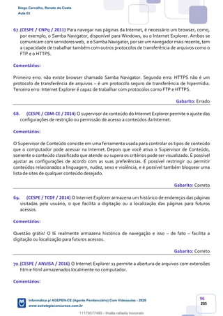 96
205
67.(CESPE / CNPq / 2011) Para navegar nas páginas da Internet, é necessário um browser, como,
por exemplo, o Samba Navigator, disponível para Windows, ou o Internet Explorer. Ambos se
comunicam com servidores web, e o Samba Navigator, por ser um navegador mais recente, tem
a capacidade de trabalhar também com outros protocolos de transferência de arquivos como o
FTP e o HTTPS.
Comentários:
Primeiro erro: não existe browser chamado Samba Navigator. Segundo erro: HTTPS não é um
protocolo de transferência de arquivos – é um protocolo seguro de transferência de hipermídia.
Terceiro erro: Internet Explorer é capaz de trabalhar com protocolos como FTP e HTTPS.
Gabarito: Errado
68. (CESPE / CBM-CE / 2014) O supervisor de conteúdo do Internet Explorer permite o ajuste das
configurações de restrição ou permissão de acesso a conteúdos da Internet.
Comentários:
O Supervisor de Conteúdo consiste em uma ferramenta usada para controlar os tipos de conteúdo
que o computador pode acessar na Internet. Depois que você ativa o Supervisor de Conteúdo,
somente o conteúdo classificado que atende ou supera os critérios pode ser visualizado. É possível
ajustar as configurações de acordo com as suas preferências. É possível restringir ou permitir
conteúdos relacionados a linguagem, nudez, sexo e violência, e é possível também bloquear uma
lista de sites de qualquer conteúdo desejado.
Gabarito: Correto
69. (CESPE / TCDF / 2014) O Internet Explorer armazena um histórico de endereços das páginas
visitadas pelo usuário, o que facilita a digitação ou a localização das páginas para futuros
acessos.
Comentários:
Questão grátis! O IE realmente armazena histórico de navegação e isso – de fato – facilita a
digitação ou localização para futuros acessos.
Gabarito: Correto
70.(CESPE / ANVISA / 2016) O Internet Explorer 11 permite a abertura de arquivos com extensões
htm e html armazenados localmente no computador.
Comentários:
Diego Carvalho, Renato da Costa
Aula 03
Informática p/ AGEPEN-CE (Agente Penitenciário) Com Videoaulas - 2020
www.estrategiaconcursos.com.br
1380771
11179577485 - thialla rafaela honorato
 
