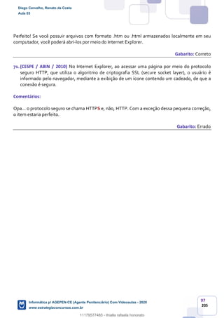97
205
Perfeito! Se você possuir arquivos com formato .htm ou .html armazenados localmente em seu
computador, você poderá abri-los por meio do Internet Explorer.
Gabarito: Correto
71.(CESPE / ABIN / 2010) No Internet Explorer, ao acessar uma página por meio do protocolo
seguro HTTP, que utiliza o algoritmo de criptografia SSL (secure socket layer), o usuário é
informado pelo navegador, mediante a exibição de um ícone contendo um cadeado, de que a
conexão é segura.
Comentários:
Opa... o protocolo seguro se chama HTTPS e, não, HTTP. Com a exceção dessa pequena correção,
o item estaria perfeito.
Gabarito: Errado
Diego Carvalho, Renato da Costa
Aula 03
Informática p/ AGEPEN-CE (Agente Penitenciário) Com Videoaulas - 2020
www.estrategiaconcursos.com.br
1380771
11179577485 - thialla rafaela honorato
 