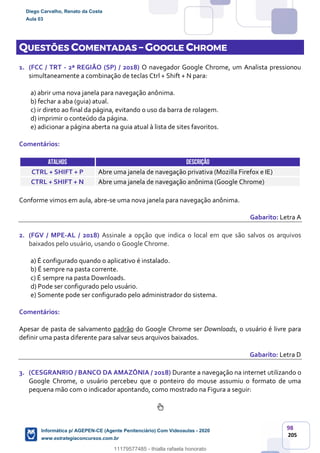 98
205
QUESTÕES COMENTADAS – GOOGLE CHROME
1. (FCC / TRT - 2ª REGIÃO (SP) / 2018) O navegador Google Chrome, um Analista pressionou
simultaneamente a combinação de teclas Ctrl + Shift + N para:
a) abrir uma nova janela para navegação anônima.
b) fechar a aba (guia) atual.
c) ir direto ao final da página, evitando o uso da barra de rolagem.
d) imprimir o conteúdo da página.
e) adicionar a página aberta na guia atual à lista de sites favoritos.
Comentários:
ATALHOS DESCRIÇÃO
CTRL + SHIFT + P Abre uma janela de navegação privativa (Mozilla Firefox e IE)
CTRL + SHIFT + N Abre uma janela de navegação anônima (Google Chrome)
Conforme vimos em aula, abre-se uma nova janela para navegação anônima.
Gabarito: Letra A
2. (FGV / MPE-AL / 2018) Assinale a opção que indica o local em que são salvos os arquivos
baixados pelo usuário, usando o Google Chrome.
a) É configurado quando o aplicativo é instalado.
b) É sempre na pasta corrente.
c) É sempre na pasta Downloads.
d) Pode ser configurado pelo usuário.
e) Somente pode ser configurado pelo administrador do sistema.
Comentários:
Apesar de pasta de salvamento padrão do Google Chrome ser Downloads, o usuário é livre para
definir uma pasta diferente para salvar seus arquivos baixados.
Gabarito: Letra D
3. (CESGRANRIO / BANCO DA AMAZÔNIA / 2018) Durante a navegação na internet utilizando o
Google Chrome, o usuário percebeu que o ponteiro do mouse assumiu o formato de uma
pequena mão com o indicador apontando, como mostrado na Figura a seguir:
Diego Carvalho, Renato da Costa
Aula 03
Informática p/ AGEPEN-CE (Agente Penitenciário) Com Videoaulas - 2020
www.estrategiaconcursos.com.br
1380771
11179577485 - thialla rafaela honorato
 