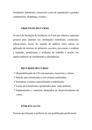 instalações industriais, comerciais, casas de espetáculos e grandes
condomínios, shoppings, eventos.
· OBJETIVOS DO CURSO
O curso de formação de bombeiro civil tem por objetivo capacitar
pessoas para atuarem nas instituições industriais, comerciais,
educacionais, locais de reunião de público entre outras, na
aplicação de técnicas de primeiros socorros, prevenção e combate
a incêndio, atendimento a acidentes do trabalho e auxílio aos
órgãos públicos de atendimento a emergências.
· RECURSOS DO CURSO
Disponibilização de CD com manuais, exercícios e vídeos;
Sala de aula climatizada e com sistema multimídia;
Instrutores e tutores especializados e habilitados;
Locais de treinamentos apropriados para aulas práticas;
 Equipamentos e materiais adequados ao desenvolvimento do
curso.
· PÚBLICO ALVO
Pessoas que buscam a melhoria de sua qualificação profissional
 