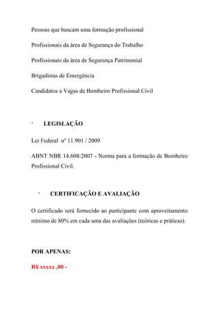 Pessoas que buscam uma formação profissional
Profissionais da área de Segurança do Trabalho
Profissionais da área de Segurança Patrimonial
Brigadistas de Emergência
Candidatos a Vagas de Bombeiro Profissional Civil
· LEGISLAÇÃO
Lei Federal nº 11.901 / 2009
ABNT NBR 14.608:2007 - Norma para a formação de Bombeiro
Profissional Civil.
· CERTIFICAÇÃO E AVALIAÇÃO
O certificado será fornecido ao participante com aproveitamento
mínimo de 80% em cada uma das avaliações (teóricas e práticas).
POR APENAS:
R$ xxxxx ,00 -
 