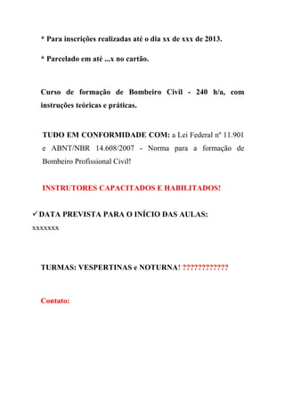 * Para inscrições realizadas até o dia xx de xxx de 2013.
* Parcelado em até ...x no cartão.
Curso de formação de Bombeiro Civil - 240 h/a, com
instruções teóricas e práticas.
TUDO EM CONFORMIDADE COM: a Lei Federal nº 11.901
e ABNT/NBR 14.608/2007 - Norma para a formação de
Bombeiro Profissional Civil!
INSTRUTORES CAPACITADOS E HABILITADOS!
DATA PREVISTA PARA O INÍCIO DAS AULAS:
xxxxxxx
TURMAS: VESPERTINAS e NOTURNA! ????????????
Contato:
 