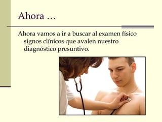 Ahora …
Ahora vamos a ir a buscar al examen físico
signos clínicos que avalen nuestro
diagnóstico presuntivo.
 