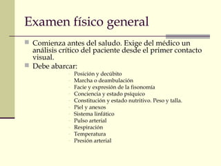 Examen físico general
 Comienza antes del saludo. Exige del médico un
análisis crítico del paciente desde el primer contacto
visual.
 Debe abarcar:
- Posición y decúbito
- Marcha o deambulación
- Facie y expresión de la fisonomía
- Conciencia y estado psíquico
- Constitución y estado nutritivo. Peso y talla.
- Piel y anexos
- Sistema linfático
- Pulso arterial
- Respiración
- Temperatura
- Presión arterial
 