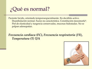 ¿Qué es normal?
Paciente lúcido, orientado temporoespacialmente. En decúbito activo.
Deambulación normal. Facies no característica. Constitución mesomorfa*.
Piel de elasticidad y turgencia conservadas, mucosas hidratadas. No se
palpan adenopatías.
Frecuencia cardiaca (FC), Frecuencia respiratoria (FR),
Temperatura (T) T/A
 