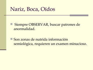 Nariz, Boca, Oídos
 Siempre OBSERVAR, buscar patrones de
anormalidad.
 Son zonas de nutrida información
semiológica, requieren un examen minucioso.
 