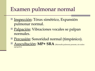Examen pulmonar normal
 Inspección: Tórax simétrico, Expansión
pulmonar normal.
 Palpación: Vibraciones vocales se palpan
normales.
 Percusión: Sonoridad normal (timpánico).
 Auscultación: MP+ SRA (Murmullo pulmonar presente, sin ruidos
agregados)
 