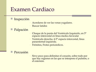 Examen Cardiaco
 Inspección
- Acordarse de ver las venas yugulares.
- Buscar latidos
 Palpación
- Choque de la punta del Ventrículo Izquierdo, en 5°
espacio intercostal en línea media clavicular
- Ventrículo derecho, 4-5° espacio intercostal, línea
paraesternal izquierda.
- Frémitos, Frotes pericárdicos.
 Percusión
- Sirve poco para delimitar el corazón, sobre todo por
que hay regiones en las que se interpone el pulmón, o
el esternón.
 