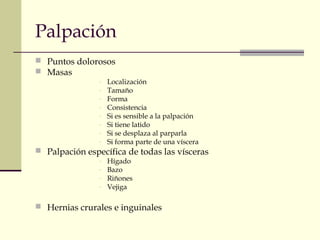 Palpación
 Puntos dolorosos
 Masas
- Localización
- Tamaño
- Forma
- Consistencia
- Si es sensible a la palpación
- Si tiene latido
- Si se desplaza al parparla
- Si forma parte de una víscera
 Palpación específica de todas las vísceras
- Hígado
- Bazo
- Riñones
- Vejiga
 Hernias crurales e inguinales
 