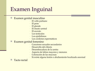Examen Inguinal
 Examen genital masculino
- El vello pubiano
- El pene
- El glande
- El meato uretral
- El escroto
- Los testículos
- Los epidídimos
- Los cordones espermáticos
 Examen genital femenino
- Caracteres sexuales secundarios
- Desarrollo del clítoris
- Desembocadura de la uretra
- Aspecto de labios mayores y menores
- Coloración de las mucosas
- Si existe alguna lesión o abultamiento localizado anormal
 Tacto rectal
 