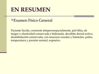 EN RESUMEN
Examen Físico General
Paciente lúcido, consiente témporoespacialmente, piel tibia, de
turgor y elasticidad conservada e hidratada, decúbito dorsal activo,
deambulación conservada, con mucosas rosadas y húmedas, pulso,
temperatura y presión normal, eupneico.
 