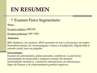 EN RESUMEN
 Examen Físico Segmentario
Tórax
Examen cardíaco: RR2TSS
Examen pulmonar: MP+ SRA
Abdomen
BDI, Simétrico, sin cicatrices. RHA normales en tono y frecuencia, sin soplos.
Sonoridad normal, sin visceromegalia o masas a la palpación. Hígado bajo el
reborde costal, bazo no palpable.
Extremidades
Examen de extremidades, pulsos presentes, simétricos. La piel de las
extremidades de elasticidad y turgencia normal. Sin lesiones.
Extremidades simétricas, examen de articulaciones sin alteraciones.
Signo de Homan y de empastamiento gemelar negativos.
 