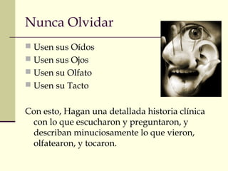 Nunca Olvidar
 Usen sus Oídos
 Usen sus Ojos
 Usen su Olfato
 Usen su Tacto
Con esto, Hagan una detallada historia clínica
con lo que escucharon y preguntaron, y
describan minuciosamente lo que vieron,
olfatearon, y tocaron.
 