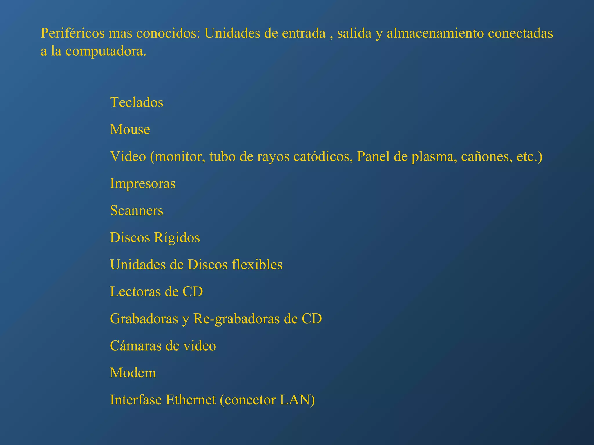 Periféricos mas conocidos: Unidades de entrada , salida y almacenamiento conectadas
a la computadora.
Teclados
Mouse
Video (monitor, tubo de rayos catódicos, Panel de plasma, cañones, etc.)
Impresoras
Scanners
Discos Rígidos
Unidades de Discos flexibles
Lectoras de CD
Grabadoras y Re-grabadoras de CD
Cámaras de video
Modem
Interfase Ethernet (conector LAN)

 