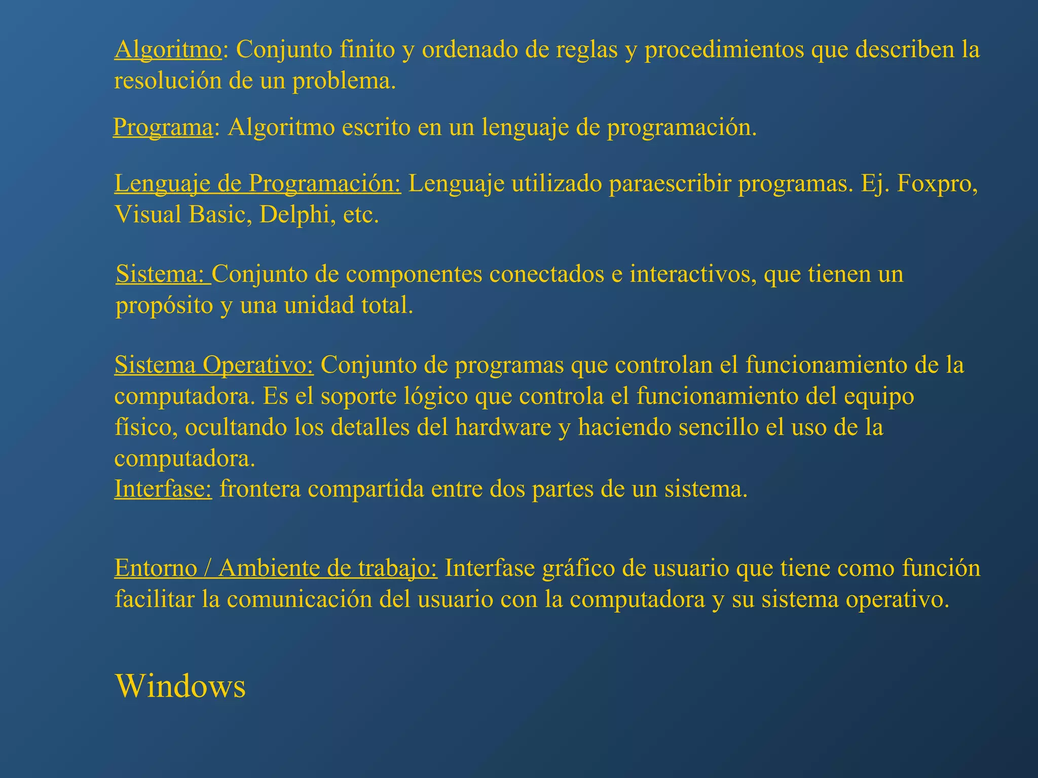 Algoritmo: Conjunto finito y ordenado de reglas y procedimientos que describen la
resolución de un problema.
Programa: Algoritmo escrito en un lenguaje de programación.
Lenguaje de Programación: Lenguaje utilizado paraescribir programas. Ej. Foxpro,
Visual Basic, Delphi, etc.
Sistema: Conjunto de componentes conectados e interactivos, que tienen un
propósito y una unidad total.
Sistema Operativo: Conjunto de programas que controlan el funcionamiento de la
computadora. Es el soporte lógico que controla el funcionamiento del equipo
físico, ocultando los detalles del hardware y haciendo sencillo el uso de la
computadora.
Interfase: frontera compartida entre dos partes de un sistema.
Entorno / Ambiente de trabajo: Interfase gráfico de usuario que tiene como función
facilitar la comunicación del usuario con la computadora y su sistema operativo.

Windows

 
