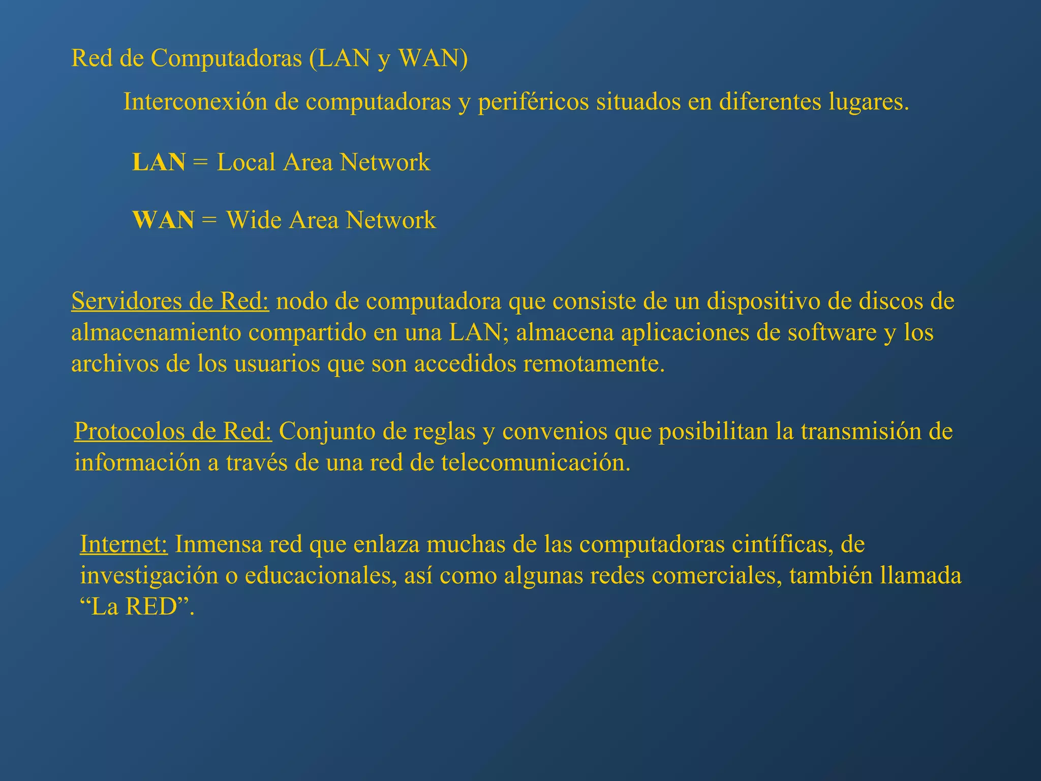 Red de Computadoras (LAN y WAN)
Interconexión de computadoras y periféricos situados en diferentes lugares.
LAN = Local Area Network
WAN = Wide Area Network
Servidores de Red: nodo de computadora que consiste de un dispositivo de discos de
almacenamiento compartido en una LAN; almacena aplicaciones de software y los
archivos de los usuarios que son accedidos remotamente.
Protocolos de Red: Conjunto de reglas y convenios que posibilitan la transmisión de
información a través de una red de telecomunicación.
Internet: Inmensa red que enlaza muchas de las computadoras cintíficas, de
investigación o educacionales, así como algunas redes comerciales, también llamada
“La RED”.

 