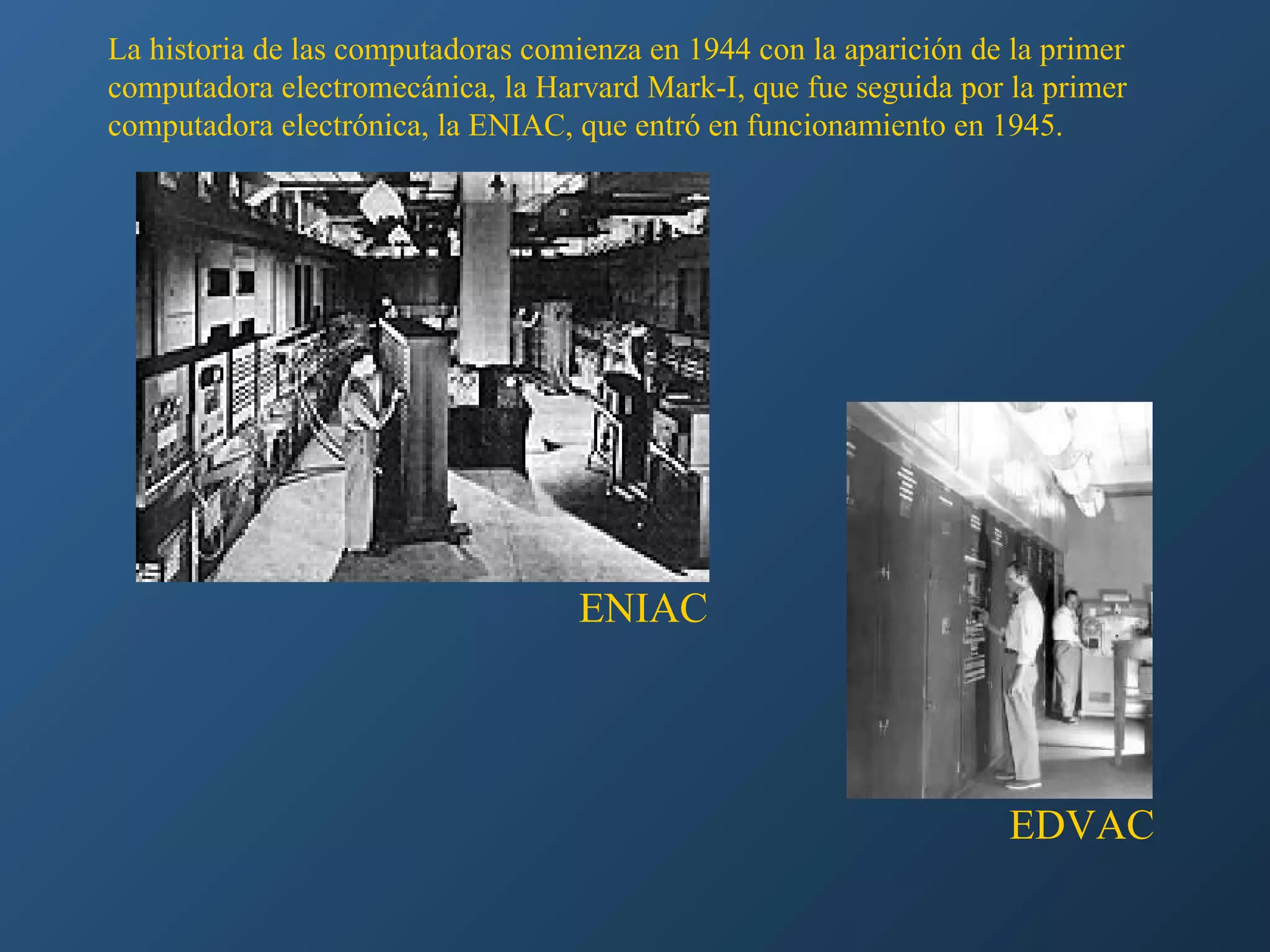 La historia de las computadoras comienza en 1944 con la aparición de la primer
computadora electromecánica, la Harvard Mark-I, que fue seguida por la primer
computadora electrónica, la ENIAC, que entró en funcionamiento en 1945.

ENIAC

EDVAC

 