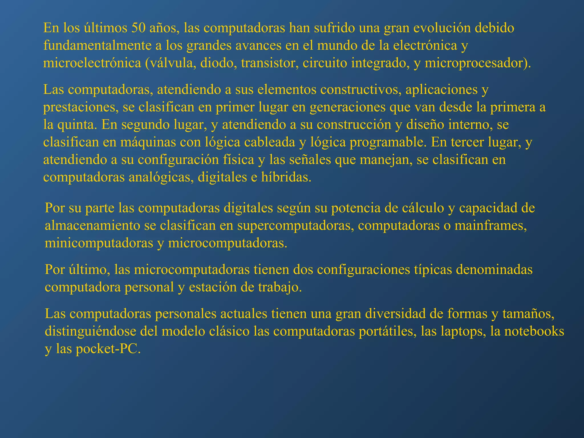 En los últimos 50 años, las computadoras han sufrido una gran evolución debido
fundamentalmente a los grandes avances en el mundo de la electrónica y
microelectrónica (válvula, diodo, transistor, circuito integrado, y microprocesador).
Las computadoras, atendiendo a sus elementos constructivos, aplicaciones y
prestaciones, se clasifican en primer lugar en generaciones que van desde la primera a
la quinta. En segundo lugar, y atendiendo a su construcción y diseño interno, se
clasifican en máquinas con lógica cableada y lógica programable. En tercer lugar, y
atendiendo a su configuración física y las señales que manejan, se clasifican en
computadoras analógicas, digitales e híbridas.
Por su parte las computadoras digitales según su potencia de cálculo y capacidad de
almacenamiento se clasifican en supercomputadoras, computadoras o mainframes,
minicomputadoras y microcomputadoras.
Por último, las microcomputadoras tienen dos configuraciones típicas denominadas
computadora personal y estación de trabajo.
Las computadoras personales actuales tienen una gran diversidad de formas y tamaños,
distinguiéndose del modelo clásico las computadoras portátiles, las laptops, la notebooks
y las pocket-PC.

 