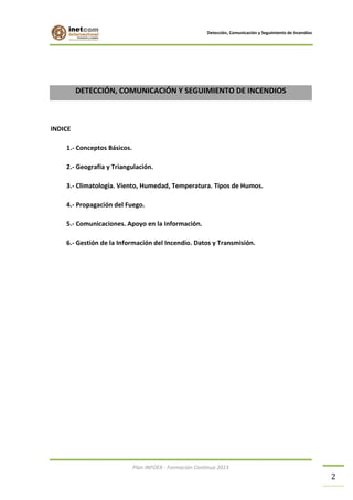 Detección, Comunicación y Seguimiento de Incendios

DETECCIÓN, COMUNICACIÓN Y SEGUIMIENTO DE INCENDIOS

INDICE
1.- Conceptos Básicos.
2.- Geografía y Triangulación.
3.- Climatología. Viento, Humedad, Temperatura. Tipos de Humos.
4.- Propagación del Fuego.
5.- Comunicaciones. Apoyo en la Información.
6.- Gestión de la Información del Incendio. Datos y Transmisión.

Plan INFOEX - Formación Continua 2013

2

 