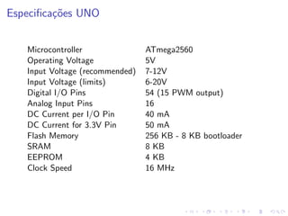 Especificações UNO
Microcontroller ATmega2560
Operating Voltage 5V
Input Voltage (recommended) 7-12V
Input Voltage (limits) 6-20V
Digital I/O Pins 54 (15 PWM output)
Analog Input Pins 16
DC Current per I/O Pin 40 mA
DC Current for 3.3V Pin 50 mA
Flash Memory 256 KB - 8 KB bootloader
SRAM 8 KB
EEPROM 4 KB
Clock Speed 16 MHz
 