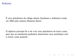Arduino
É uma plataforma de código aberto (hardware e software) criada
em 2005 pelo italiano Massimo Banzi.
O objetivo principal foi o de criar uma plataforma de baixo custo,
para que os estudantes pudessem desenvolver seus protótipos com
o menor custo possı́vel.
 