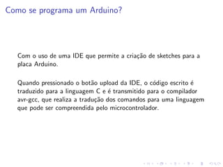 Como se programa um Arduino?
Com o uso de uma IDE que permite a criação de sketches para a
placa Arduino.
Quando pressionado o botão upload da IDE, o código escrito é
traduzido para a linguagem C e é transmitido para o compilador
avr-gcc, que realiza a tradução dos comandos para uma linguagem
que pode ser compreendida pelo microcontrolador.
 