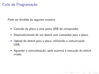 Ciclo de Programação
Pode ser dividido da seguinte maneira:
I Conexão da placa a uma porta USB do computador;
I Desenvolvimento de um sketch com comandos para a placa;
I Upload do sketch para a placa, utilizando a comunicação
USB.
I Aguardar a reinicialização, após ocorrerá à execução do sketch
criado.
 