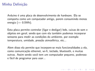 Minha Definição
Arduino é uma placa de desenvolvimento de hardware. Ela se
comporta como um computador antigo, porem consumindo menos
energia (+- 0.5Wh).
Esta placa permite controlar (ligar e desligar) leds, caixas de som e
objetos em geral, sendo que com ela também podemos incorporar
sensores para medir as condições do ambiente, por exemplo
temperatura, umidade, pressão atmosférica, etc...
Alem disso ela permite que incorpore-se mais funcionalidades a ela,
como comunicação ethernet, wi-fi, teclado, bluetooth, e muitas
outras. Assim sendo você tem um computador pequeno, poderoso
e fácil de programar para usar...
 