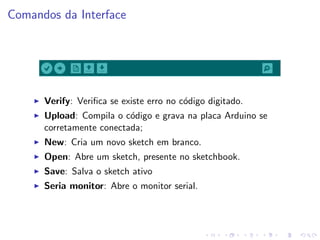Comandos da Interface
I Verify: Verifica se existe erro no código digitado.
I Upload: Compila o código e grava na placa Arduino se
corretamente conectada;
I New: Cria um novo sketch em branco.
I Open: Abre um sketch, presente no sketchbook.
I Save: Salva o sketch ativo
I Seria monitor: Abre o monitor serial.
 