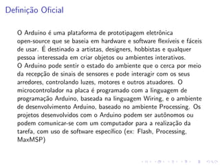 Definição Oficial
O Arduino é uma plataforma de prototipagem eletrônica
open-source que se baseia em hardware e software flexı́veis e fáceis
de usar. É destinado a artistas, designers, hobbistas e qualquer
pessoa interessada em criar objetos ou ambientes interativos.
O Arduino pode sentir o estado do ambiente que o cerca por meio
da recepção de sinais de sensores e pode interagir com os seus
arredores, controlando luzes, motores e outros atuadores. O
microcontrolador na placa é programado com a linguagem de
programação Arduino, baseada na linguagem Wiring, e o ambiente
de desenvolvimento Arduino, baseado no ambiente Processing. Os
projetos desenvolvidos com o Arduino podem ser autônomos ou
podem comunicar-se com um computador para a realização da
tarefa, com uso de software especı́fico (ex: Flash, Processing,
MaxMSP)
 