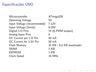 Especificações UNO
Microcontroller ATmega328
Operating Voltage 5V
Input Voltage (recommended) 7-12V
Input Voltage (limits) 6-20V
Digital I/O Pins 14 (6 PWM output)
Analog Input Pins 6
DC Current per I/O Pin 40 mA
DC Current for 3.3V Pin 50 mA
Flash Memory 32 KB - 0.5 KB bootloader
SRAM 2 KB
EEPROM 1 KB
Clock Speed 16 MHz
 