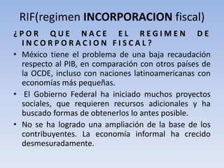 RIF(regimen INCORPORACION fiscal)
¿ P O R Q U E N A C E E L R E G I M E N D E
I N C O R P O R A C I O N F I S C A L ?
• México tiene el problema de una baja recaudación
respecto al PIB, en comparación con otros países de
la OCDE, incluso con naciones latinoamericanas con
economías más pequeñas.
• El Gobierno Federal ha iniciado muchos proyectos
sociales, que requieren recursos adicionales y ha
buscado formas de obtenerlos lo antes posible.
• No se ha logrado una ampliación de la base de los
contribuyentes. La economía informal ha crecido
desmesuradamente.
 
