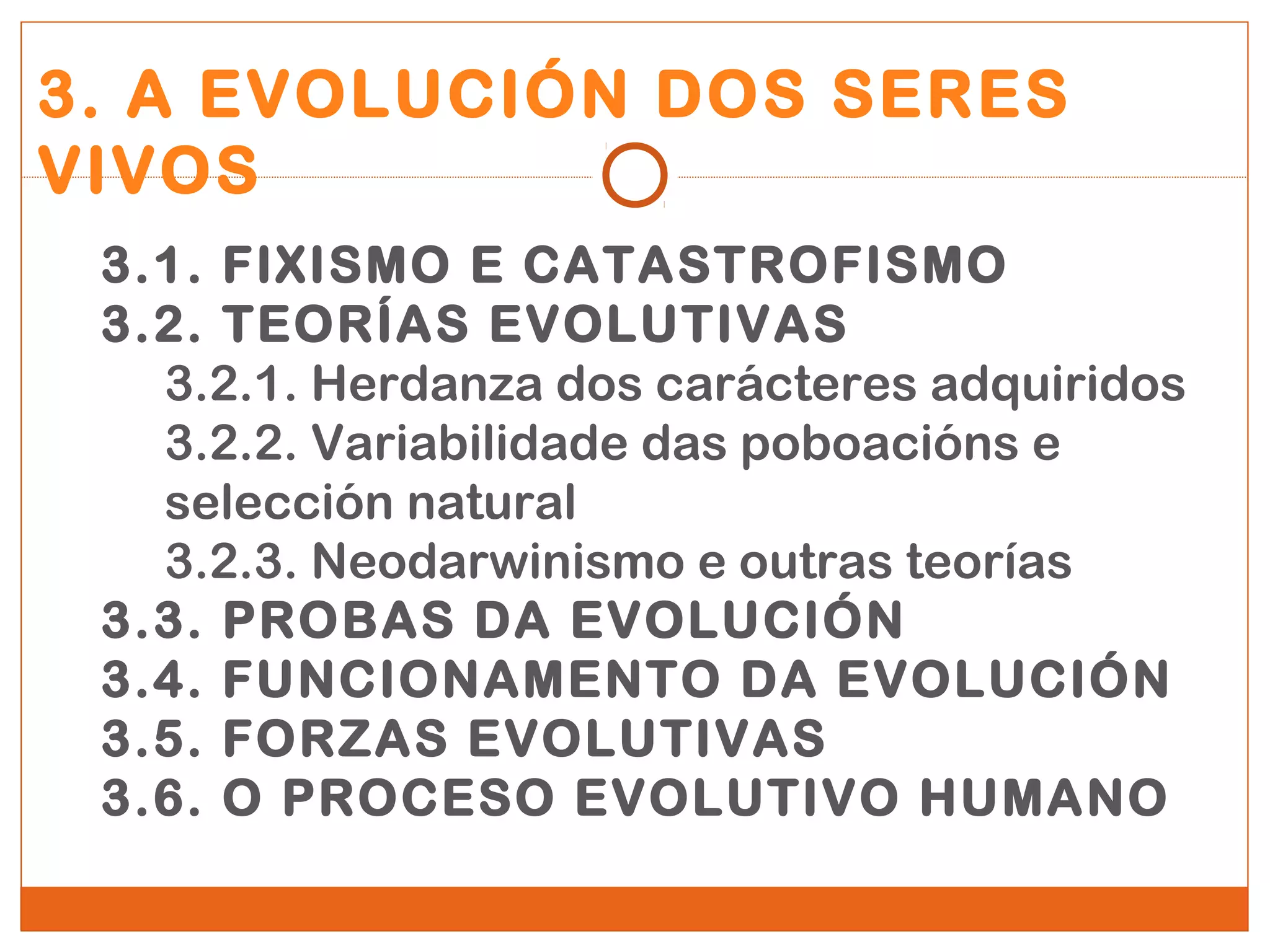 3. A EVOLUCIÓN DOS SERES 
VIVOS 
3.1. FIXISMO E CATASTROFISMO 
3.2. TEORÍAS EVOLUTIVAS 
3.2.1. Herdanza dos carácteres adquiridos 
3.2.2. Variabilidade das poboacións e 
selección natural 
3.2.3. Neodarwinismo e outras teorías 
3.3. PROBAS DA EVOLUCIÓN 
3.4. FUNCIONAMENTO DA EVOLUCIÓN 
3.5. FORZAS EVOLUTIVAS 
3.6. O PROCESO EVOLUTIVO HUMANO 
 