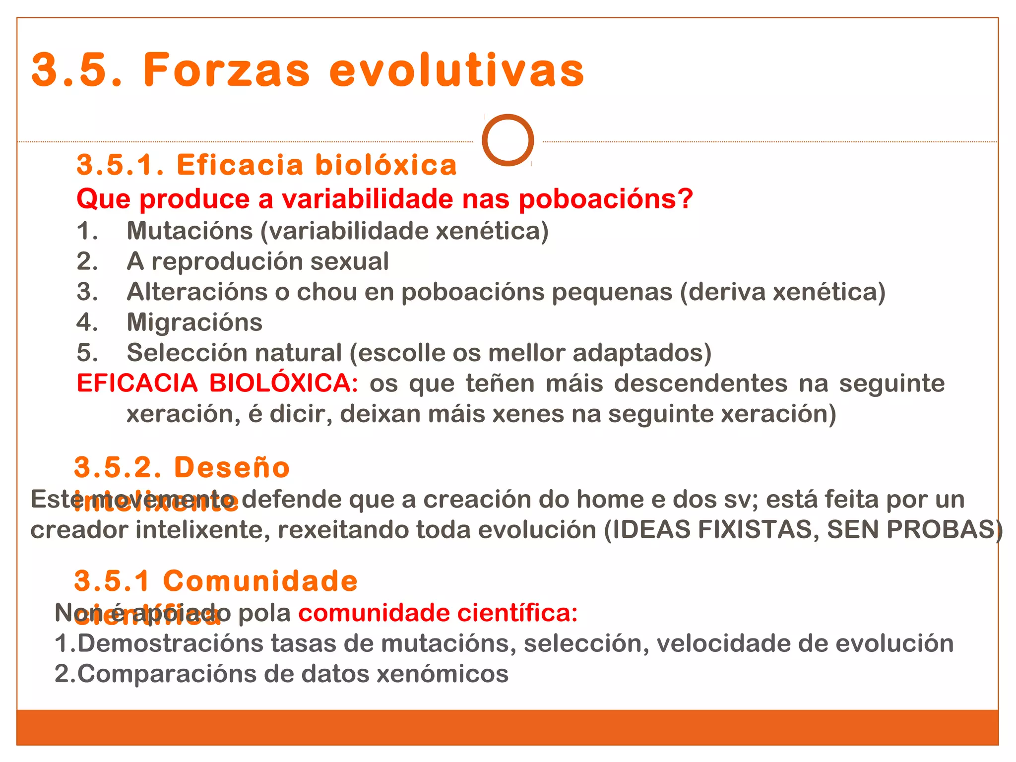 3.5. Forzas evolutivas 
3.5.1. Eficacia biolóxica 
Que produce a variabilidade nas poboacións? 
1. Mutacións (variabilidade xenética) 
2. A reprodución sexual 
3. Alteracións o chou en poboacións pequenas (deriva xenética) 
4. Migracións 
5. Selección natural (escolle os mellor adaptados) 
EFICACIA BIOLÓXICA: os que teñen máis descendentes na seguinte 
xeración, é dicir, deixan máis xenes na seguinte xeración) 
3.5.2. Deseño 
Estein mtoevleixmeennttoe defende que a creación do home e dos sv; está feita por un 
creador intelixente, rexeitando toda evolución (IDEAS FIXISTAS, SEN PROBAS) 
3.5.1 Comunidade 
Nocnie én atpíofiiacdao pola comunidade científica: 
1.Demostracións tasas de mutacións, selección, velocidade de evolución 
2.Comparacións de datos xenómicos 
 