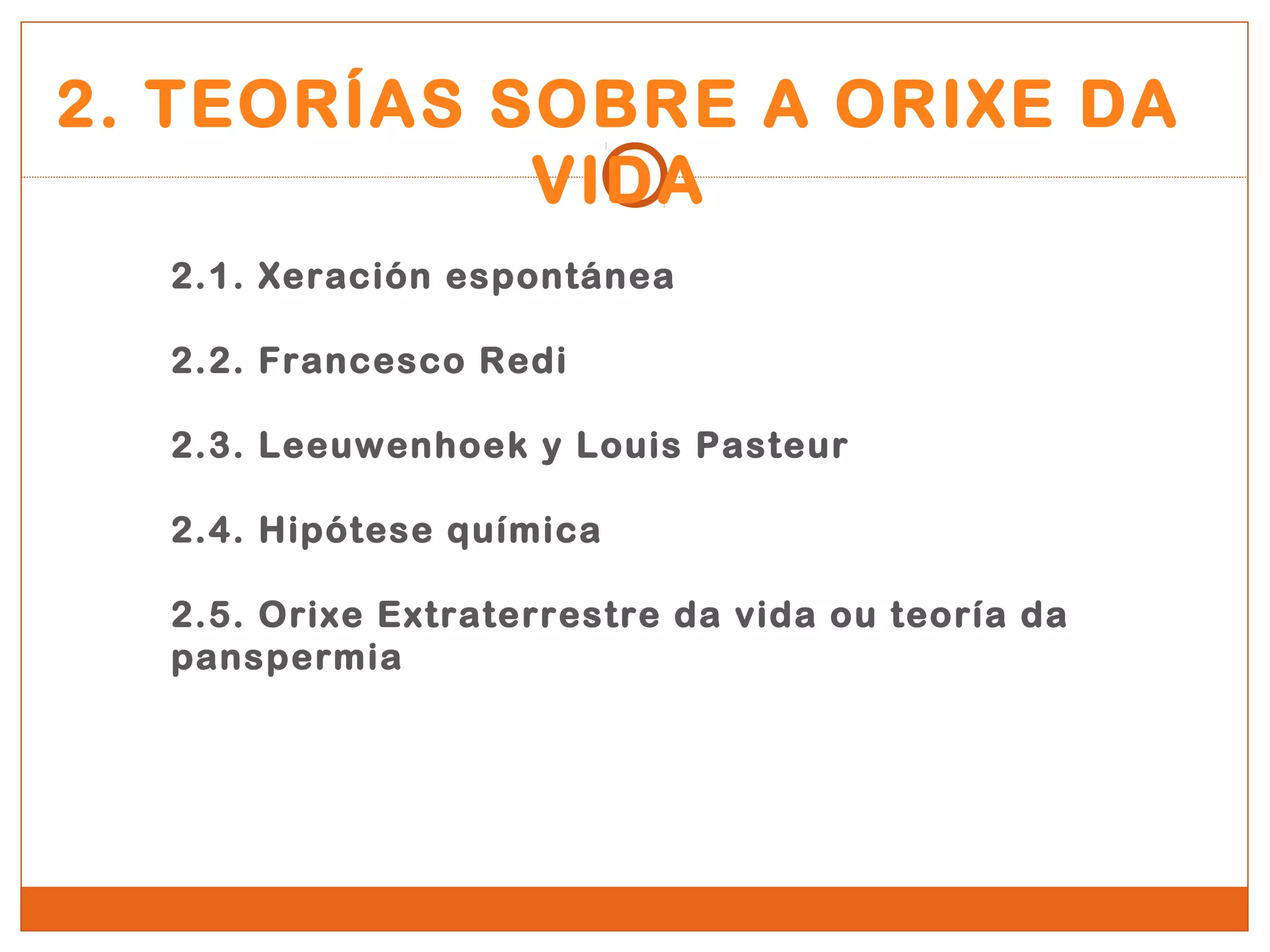 2. TEORÍAS SOBRE A ORIXE DA 
VIDA 
2.1. Xeración espontánea 
2.2. Francesco Redi 
2.3. Leeuwenhoek y Louis Pasteur 
2.4. Hipótese química 
2.5. Orixe Extraterrestre da vida ou teoría da 
panspermia 
 