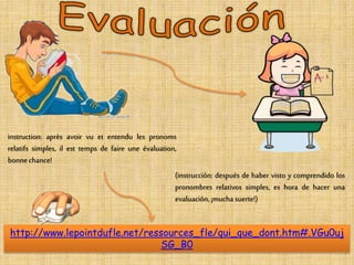 instruction: après avoir vu et entendu les pronoms 
relatifs simples, il est temps de faire une évaluation, 
bonne chance! 
(instrucción: después de haber visto y comprendido los 
pronombres relativos simples, es hora de hacer una 
evaluación, ¡mucha suerte!) 
http://www.lepointdufle.net/ressources_fle/qui_que_dont.htm#.VGu0uj 
SG_B0 
 