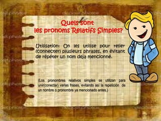 Quels sont 
les pronoms Relatifs Simples? 
Utilisation: On les utilise pour relier 
(connecter) plusieurs phrases, en évitant 
de répéter un nom deja mencionné. 
(Los pronombres relativos simples se utilizan para 
unir(conectar) varias frases, evitando así la repetición de 
un nombre o pronombre ya mencionado antes.) 
 