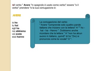 Il verbo " Avere "in spagnolo è usato come verbo" essere "o il 
verbo" prendere "e la sua coniugazione è: 
io ho 
tu hai 
egli ha 
noi abbiamo 
voi avete 
essi hanno 
La coniugazione del verbo 
" Avere "comprende solo quattro parole 
italiane che iniziano con la lettera" H "" ho - 
hai - ha - Hanno ". Dobbiamo anche 
ricordare che la lettera " H "non ha alcun 
suono in italiano, quindi" di ho "(ho) si 
pronuncia come la vocale" O ". 
 