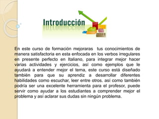 En este curso de formación mejoraras tus conocimientos de 
manera satisfactoria en esta enfocada en los verbos irregulares 
en presente perfecto en Italiano, para integrar mejor hacer 
varias actividades y ejercicios, así como ejemplos que le 
ayudará a entender mejor el tema, este curso está diseñado 
también para que su aprendiz a desarrollar diferentes 
habilidades como escuchar, leer entre otros. así como también 
podría ser una excelente herramienta para el profesor, puede 
servir como ayudar a los estudiantes a comprender mejor el 
problema y así aclarar sus dudas sin ningún problema. 
 