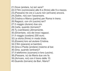 21.Dove (andare, tu) ieri sera? 
22.Il Film (cominciare) alle 8 e (finire) alle 9 e mezzo. 
23.(Passare) tre ore e Laura non (arrivare) ancora. 
24.(Salire, noi) con l’ascensore. 
25.Cristina e Marco (partire) per Roma in treno. 
26.Ragazzi, con chi (uscire) ieri? 
27.Il viaggio (durare) due ore. 
28.Carla, quando (tornare)? 
29.Tu (cambiare) ultimamente. 
30.(Diventare, voi) dei bravi ragazzi. 
31.Il viaggio (costare) 200 euro. 
32.La storia (finire) in modo triste. 
33.(Essere) loro ad aiutare Cristina. 
34.Il film (piacere) ai bambini. 
35.Gina e Paola (andare) insieme al bar. 
36.Gina, quando (entrare)? 
37.Il telefonino (suonare) e loro (uscire). 
38.(Passare, io) da Maria due ore fa. 
39.(Arrivare, noi) con il treno delle 10. 
40.Quando (tornare) da Bari, Mario? 
 