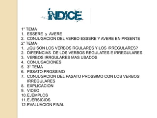 1° TEMA 
1. ESSERE y AVERE 
2. CONJUGACION DEL VERBO ESSERE Y AVERE EN PRSENTE 
2° TEMA 
1. ¿QU SON LOS VERBOS RGULARES Y LOS IRREGULARES? 
2. DIFERNCIAS DE LOS VERBOS REGULATES E IRREGULARES 
3. VERBOS IRRGULARES MAS USADOS 
4. CONJUGACIONES 
5. 3° TEMA 
6. PSSATO PROSSIMO 
7. CONJUGACION DEL PASATO PROSSIMO CON LOS VERBOS 
IRREGULARES 
8. EXPLICACION 
9. VIDEO 
10.EJEMPLOS 
11.EJERSICIOS 
12.EVALUACION FINAL 
 