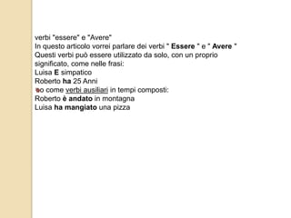 verbi "essere" e "Avere" 
In questo articolo vorrei parlare dei verbi " Essere " e " Avere " 
Questi verbi può essere utilizzato da solo, con un proprio 
significato, come nelle frasi: 
Luisa E simpatico 
Roberto ha 25 Anni 
o come verbi ausiliari in tempi composti: 
Roberto è andato in montagna 
Luisa ha mangiato una pizza 
 