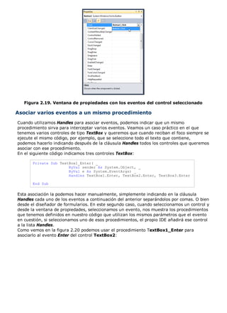 Figura 2.19. Ventana de propiedades con los eventos del control seleccionado 
Asociar varios eventos a un mismo procedimiento 
Cuando utilizamos Handles para asociar eventos, podemos indicar que un mismo 
procedimiento sirva para interceptar varios eventos. Veamos un caso práctico en el que 
tenemos varios controles de tipo TextBox y queremos que cuando reciban el foco siempre se 
ejecute el mismo código, por ejemplo, que se seleccione todo el texto que contiene, 
podemos hacerlo indicando después de la cláusula Handles todos los controles que queremos 
asociar con ese procedimiento. 
En el siguiente código indicamos tres controles TextBox: 
Private Sub TextBox1_Enter( _ 
ByVal sender As System.Object, _ 
ByVal e As System.EventArgs) _ 
Handles TextBox1.Enter, TextBox2.Enter, TextBox3.Enter 
End Sub 
Esta asociación la podemos hacer manualmente, simplemente indicando en la cláusula 
Handles cada uno de los eventos a continuación del anterior separándolos por comas. O bien 
desde el diseñador de formularios. En este segundo caso, cuando seleccionamos un control y 
desde la ventana de propiedades, seleccionamos un evento, nos muestra los procedimientos 
que tenemos definidos en nuestro código que utilizan los mismos parámetros que el evento 
en cuestión, si seleccionamos uno de esos procedimientos, el propio IDE añadirá ese control 
a la lista Handles. 
Como vemos en la figura 2.20 podemos usar el procedimiento TextBox1_Enter para 
asociarlo al evento Enter del control TextBox2: 
 